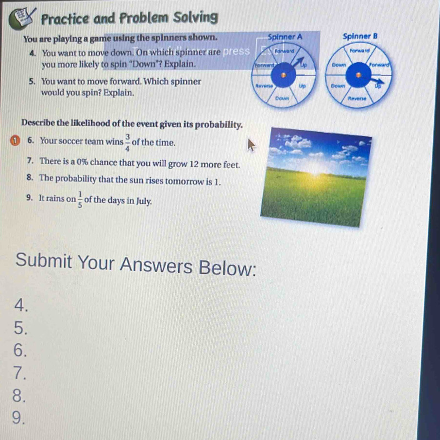 Practice and Problem Solving 
You are playing a game using the spinners shown. 
4. You want to move down. On which spinner are pres 
you more likely to spin “Down”? Explain. 
5. You want to move forward. Which spinner 
would you spin? Explain. 
Describe the likelihood of the event given its probability. 
① 6. Your soccer team wins  3/4  of the time. 
7. There is a 0% chance that you will grow 12 more feet. 
8. The probability that the sun rises tomorrow is 1. 
9. It rains on  1/5  of the days in July. 
Submit Your Answers Below: 
4. 
5. 
6. 
7. 
8. 
9.