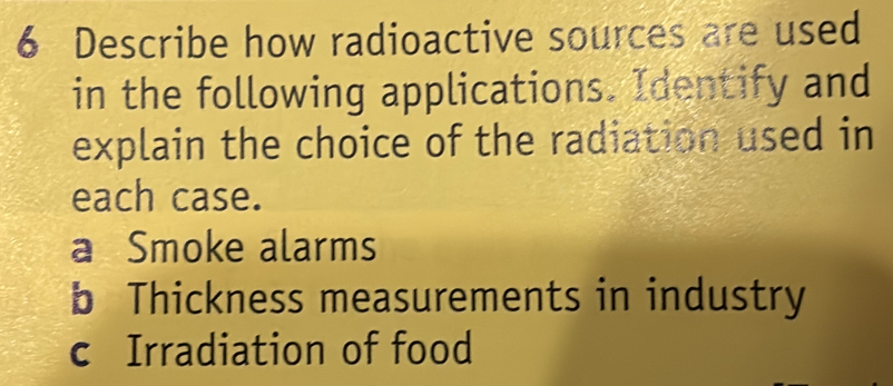 Describe how radioactive sources are used
in the following applications. Identify and
explain the choice of the radiation used in
each case.
a Smoke alarms
b Thickness measurements in industry
c Irradiation of food