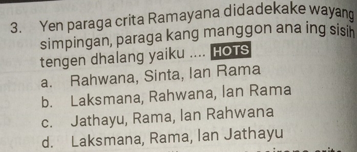 Yen paraga crita Ramayana didadekake wayang
simpingan, paraga kang manggon ana ing sisih
tengen dhalang yaiku .... HoTS
a. Rahwana, Sinta, Ian Rama
b. Laksmana, Rahwana, lan Rama
c. Jathayu, Rama, lan Rahwana
d. Laksmana, Rama, Ian Jathayu