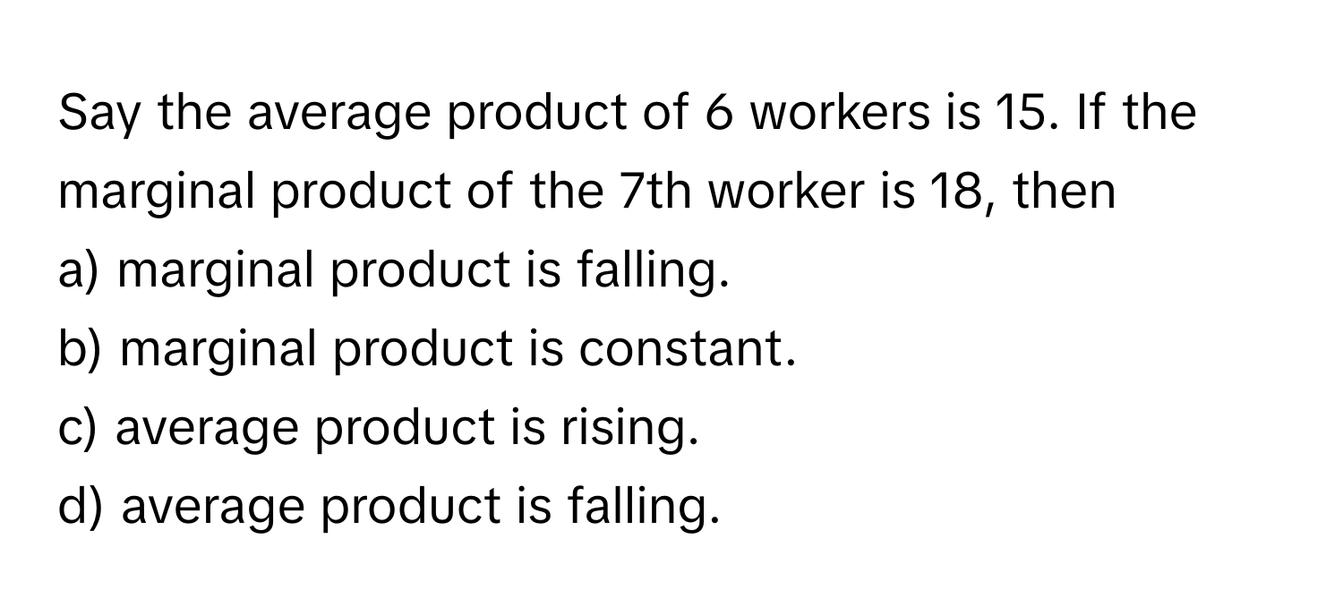 Say the average product of 6 workers is 15. If the marginal product of the 7th worker is 18, then

a) marginal product is falling.
b) marginal product is constant.
c) average product is rising.
d) average product is falling.