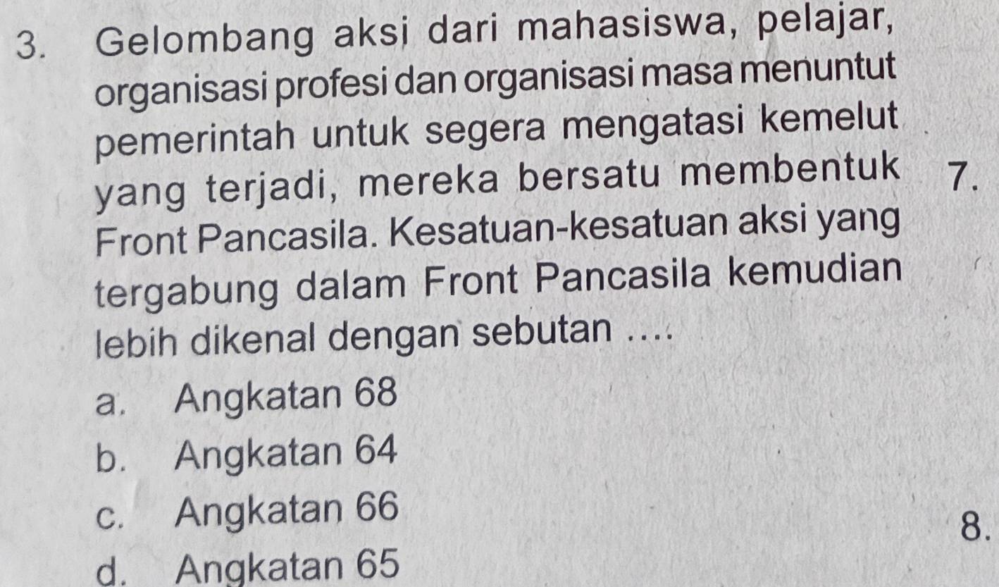 Gelombang aksi dari mahasiswa, pelajar,
organisasi profesi dan organisasi masa menuntut
pemerintah untuk segera mengatasi kemelut
yang terjadi, mereka bersatu membentuk 7.
Front Pancasila. Kesatuan-kesatuan aksi yang
tergabung dalam Front Pancasila kemudian
lebih dikenal dengan sebutan ....
a. Angkatan 68
b. Angkatan 64
c. Angkatan 66
8.
d. Angkatan 65