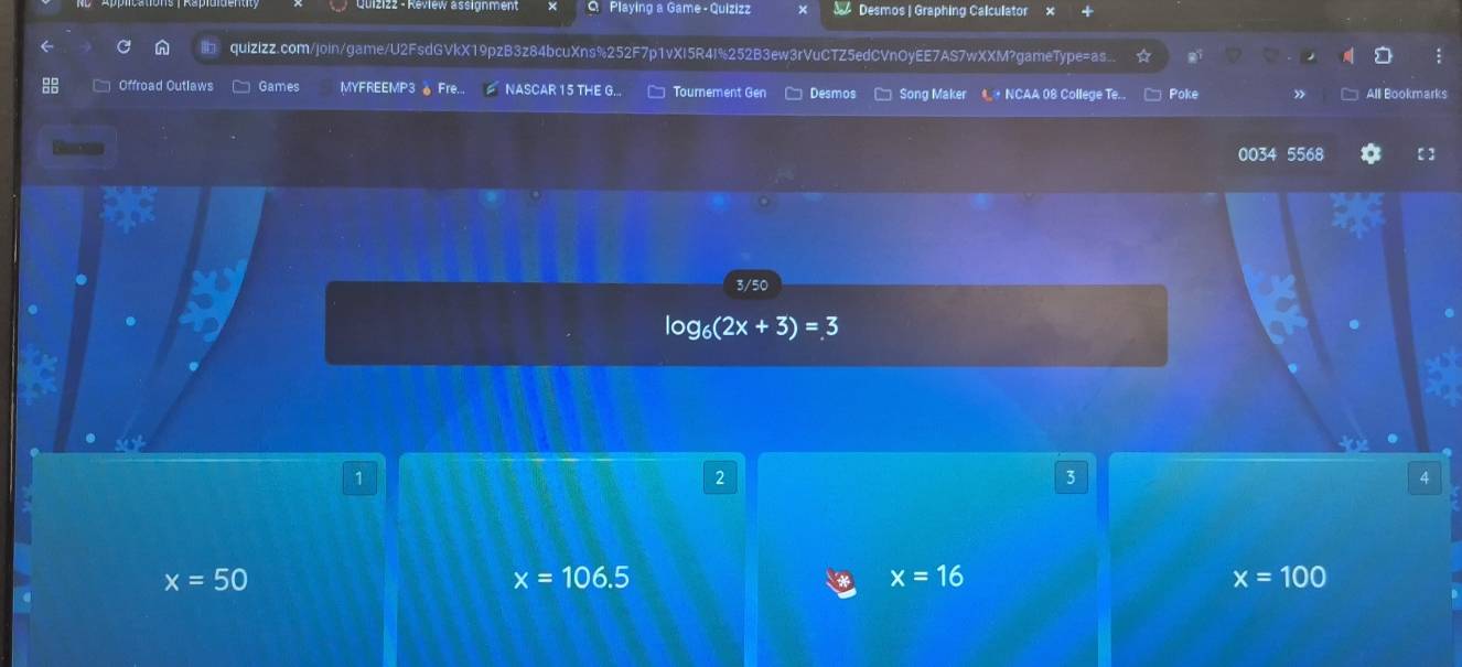 Playing a Game - Quizizz Desmos | Graphing Calculator
quizizz.com/join/game/U2FsdGVkX19pzB3z84bcuXns%252F7p1vXI5R4I%252B3ew3rVuCTZ5edCVnOyEE7AS7wXXM?gameType=as
Offroad Outlaws Games MYFREEMP3 。 Fre... NASCAR 15 THE G... Tournement Gen Desmos Song Maker * NCAA 08 College Te. Poke All Bookmarks
0034 5568
3/50
log _6(2x+3)=3
1
2
3
4
x=50
x=106.5
x=16
x=100