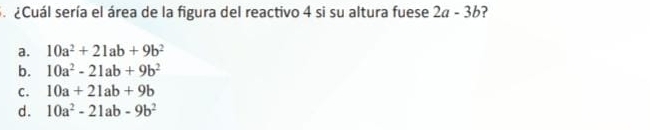 ¿Cuál sería el área de la figura del reactivo 4 si su altura fuese 2a-3b ?
a. 10a^2+21ab+9b^2
b. 10a^2-21ab+9b^2
C. 10a+21ab+9b
d. 10a^2-21ab-9b^2