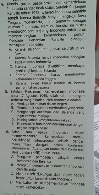 Kondisi politik pasca-proklamasi kemerdekaan
Indonesia sangat tidak stabil. Setelah Perjanjian
Renville tahun 1948, wilayah Indonesia semakin
sempit karena Belanda hanya mengakui Jawa
Tengah, Yogyakarta, dan Sumatra sebagai
wilayah Indonesia. Namun, kondisi ini justru
mendorong para pejuang Indonesia untuk terus
memperjuangkan kemerdekaan penuh.
Mengapa Perjanjian Renville dianggap
merugikan Indonesia?
A. Karena Belanda menguasai seluruh pulau
Jawa
B. Karena Belanda hanya mengakui sebagian
kecil wilayah Indonesia
C. Karena Indonesia diwajibkan membayar
ganti rugi kepada Belanda
D. Karena Indonesia harus memberikan
kekuasaan kepada Inggris
E. Karena rakyat harus tunduk di bawah
pemerintahan Jepang
5. Setelah Proklamasi Kemerdekaan Indonesia
pada 17 Agustus 1945, salah satu tantangan
terbesar yang dihadapi oleh Indonesia adalah...
A. Menjaga keamanan dalam negeri
B. Membentuk sistem pemerintahan yang stabil
C. Menghadapi ancaman dari Belanda yang
ingin kembali menjajah
D. Meningkatkan kesejahteraan rakyat
E. Menentukan hubungan internasional dengan 6
  
negara-negara besar “
6. Salah satu upaya Indonesia dalam
mempertahankan kemerdekaan melalui
perundingan internasional adalah dengan
mengirimkan delegasi dalam konferensi
internasional. Apa tujuan utama dari Konferensi
Meja Bundar (KMB) tahun 1949?
A. Mengatur pembagian wilayah antara
Indonesia dan Belanda
B. Mengatur pengakuan kedaulatan Indonesia
oleh Belanda
C. Memperoleh dukungan dari negara-negara
besar untuk kemerdekaan Indonesia
D. Membahas struktur pemerintahan Indonesia
pasca-kemerdekaan