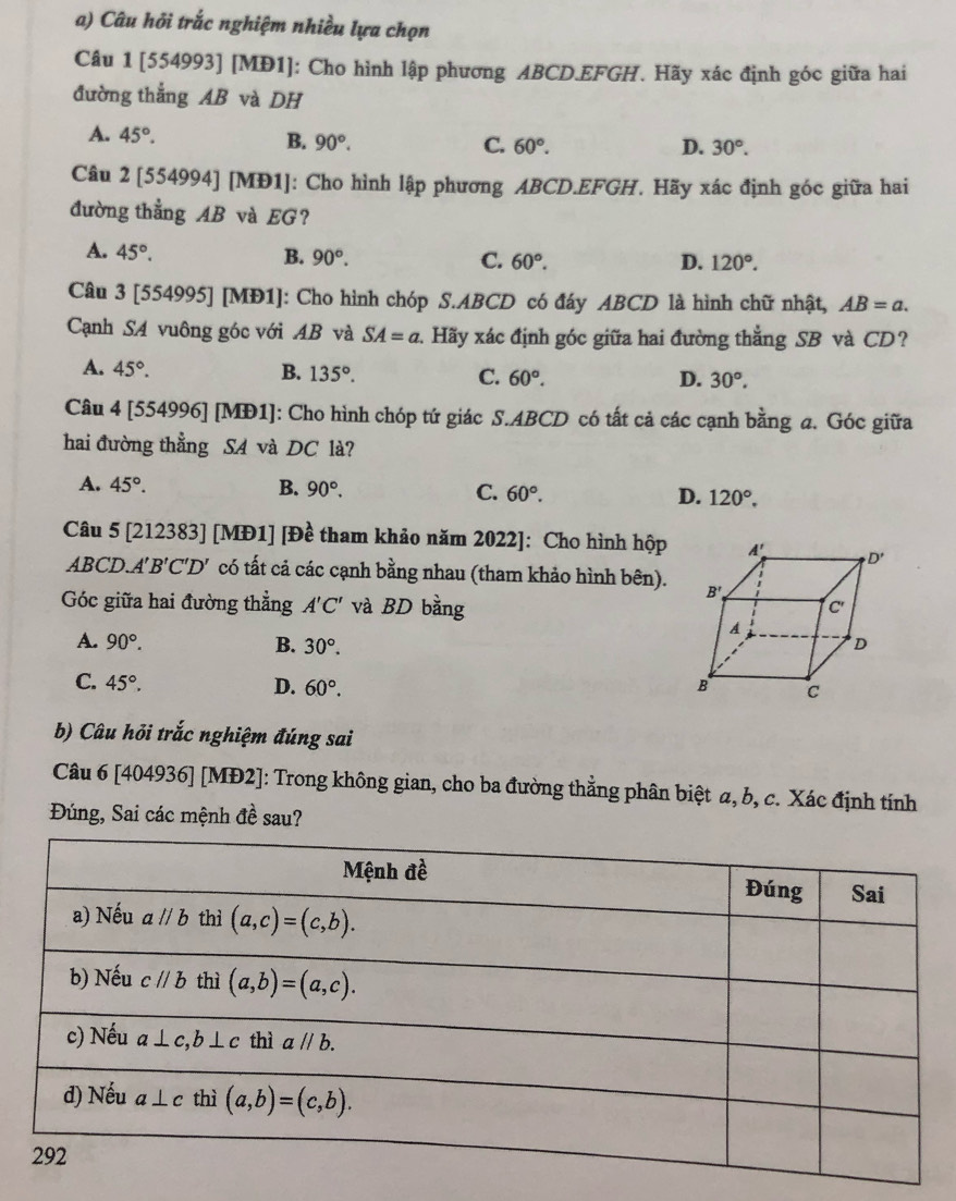 Câu hỏi trắc nghiệm nhiều lựa chọn
Câu 1 [554993] [MĐ1]: Cho hình lập phương ABCD.EFGH. Hãy xác định góc giữa hai
đường thắng AB và DH
A. 45°. B. 90°. C. 60°.
D. 30°.
Câu 2 [554994] [MĐ1]: Cho hình lập phương ABCD.EFGH. Hãy xác định góc giữa hai
đường thẳng AB và EG?
A. 45°. B. 90°. 60°.
C.
D. 120°.
Câu 3 [554995] [MĐ1]: Cho hình chóp S.ABCD có đáy ABCD là hình chữ nhật, AB=a.
Cạnh SA vuông góc với AB và SA=a 1. Hãy xác định góc giữa hai đường thẳng SB và CD?
A. 45°. B. 135°. C. 60°.
D. 30°.
Câu 4 [554996] [MĐ1]: Cho hình chóp tứ giác S.ABCD có tất cả các cạnh bằng a. Góc giữa
hai đường thẳng SA và DC là?
A. 45°. B. 90°. C. 60°. D. 120°.
Câu 5 [212383] [MĐ1] [Đề tham khảo năm 2022]: Cho hình hộp
ABCD. A'B'C'D' có tất cả các cạnh bằng nhau (tham khảo hình bên).
Góc giữa hai đường thẳng A'C' và BD bằng
A. 90°. B. 30°.
C. 45°. D. 60°.
b) Câu hỏi trắc nghiệm đúng sai
Câu 6 [404936] [MĐ2]: Trong không gian, cho ba đường thắng phân biệt α, b, c. Xác định tính
Đúng, Sai các mệnh đề sau?