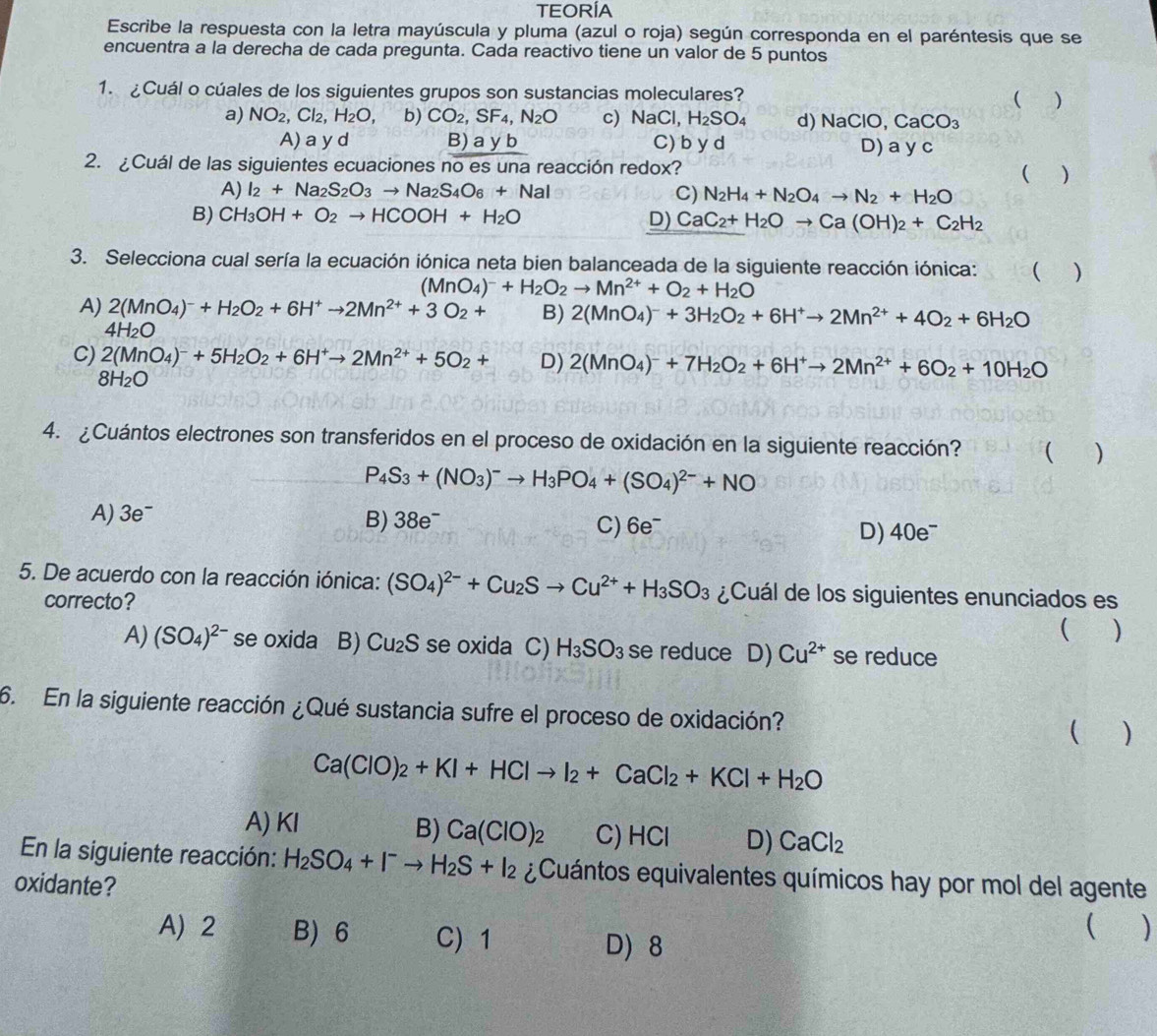TEORÍA
Escribe la respuesta con la letra mayúscula y pluma (azul o roja) según corresponda en el paréntesis que se
encuentra a la derecha de cada pregunta. Cada reactivo tiene un valor de 5 puntos
1. ¿Cuál o cúales de los siguientes grupos son sustancias moleculares? ( )
a) NO_2 ,Cl_2,H_2O, b) CO_2,SF_4,N_2O c) NaCl, H_2SO_4 d) NaClO,CaCO_3
A) a y d B) a y b C) b y d D) a y c
2. ¿Cuál de las siguientes ecuaciones no es una reacción redox?
( )
A) I_2+Na_2S_2O_3to Na_2S_4O_6+NaI C) N_2H_4+N_2O_4to N_2+H_2O
B) CH_3OH+O_2to HCOOH+H_2O
D) CaC_2+H_2Oto Ca(OH)_2+C_2H_2
3. Selecciona cual sería la ecuación iónica neta bien balanceada de la siguiente reacción iónica: ( )
(MnO_4)^-+H_2O_2to Mn^(2+)+O_2+H_2O
A) 2(MnO_4)^-+H_2O_2+6H^+to 2Mn^(2+)+3O_2+ B) 2(MnO_4)^-+3H_2O_2+6H^+to 2Mn^(2+)+4O_2+6H_2O
4H_2O
C) 2(MnO_4)^-+5H_2O_2+6H^+to 2Mn^(2+)+5O_2+ D) 2(MnO_4)^-+7H_2O_2+6H^+to 2Mn^(2+)+6O_2+10H_2O
8H_2O
4. ¿Cuántos electrones son transferidos en el proceso de oxidación en la siguiente reacción? ( )
P_4S_3+(NO_3)^-to H_3PO_4+(SO_4)^2-+NO
A) 3e^-
B) 38e^-
C) 6e^- D) 40e^-
5. De acuerdo con la reacción iónica: (SO_4)^2-+Cu_2Sto Cu^(2+)+H_3SO_3 ¿Cuál de los siguientes enunciados es
correcto?  )
A) (SO_4)^2- se oxida B) Cu_2S se oxida C) H_3SO_3 se reduce D) Cu^(2+) se reduce
6. En la siguiente reacción ¿Qué sustancia sufre el proceso de oxidación?  a )
Ca(ClO)_2+KI+HClto I_2+CaCl_2+KCl+H_2O
A) KI B) Ca(ClO)_2 C) HCl D) CaCl_2
En la siguiente reacción: H_2SO_4+I^-to H_2S+I_2 ¿Cuántos equivalentes químicos hay por mol del agente
oxidante?
A 2 B) 6 C) 1
 )
D 8