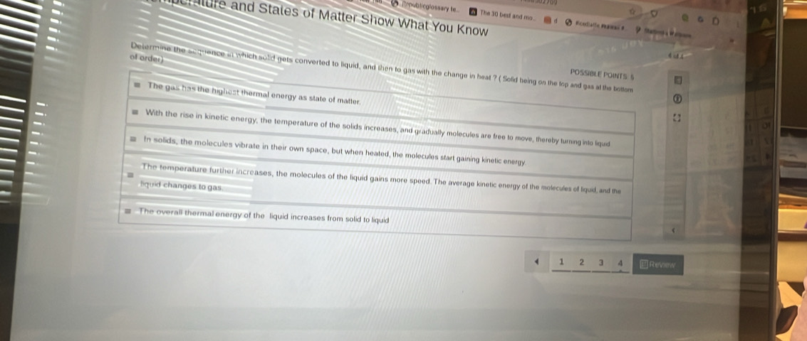 Reublicglossary t The 30 best and mo. Ficedialle Pawai # ? 
er ture and Stales of Matter Show What You Know 
of order)
Determine the sequence in which solid gets converted to liquid, and then to gas with the change in heat ? ( Solid heing on the top and gas at the bottom
POSSIBLE POINTS S
The gas has the highest thermal energy as state of matter.
With the rise in kinetic energy, the temperature of the solids increases, and gradually molecules are free to move, thereby turning into liquid
In solids, the molecules vibrate in their own space, but when heated, the molecules start gaining kinetic energy.
The temperature further increases, the molecules of the liquid gains more speed. The average kinetic energy of the molecules of liquid, and the
liquid changes to gas
= The overall thermal energy of the liquid increases from solid to liquid
1 2 3 4 E Review