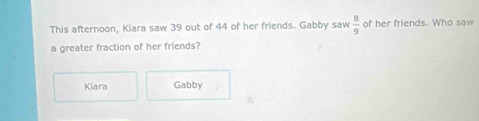 This afternoon, Kiara saw 39 out of 44 of her friends. Gabby saw  8/9  of her friends. Who saw 
a greater fraction of her friends? 
Kiara Gabby