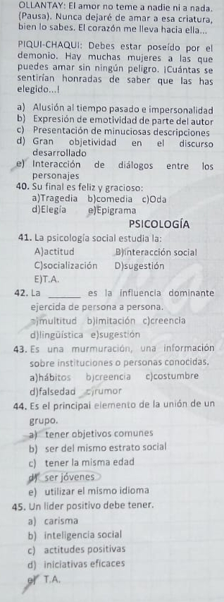 OLLANTAY: EI amor no teme a nadie ni a nada.
(Pausa). Nunca dejaré de amar a esa criatura,
bien lo sabes. El corazón me lleva hacia ella...
PIQUI-CHAQUI: Debes estar poseído por el
demonio. Hay muchas mujeres a las que
puedes amar sin ningún peligro. ¡Cuántas se
sentirían honradas de saber que las has
elegido...!
a) Alusión al tiempo pasado e impersonalidad
b) Expresión de emotividad de parte del autor
c) Presentación de minuciosas descripciones
d) Gran objetividad en el discurso
desarrollado
e) Interacción de diálogos entre los
personajes
40. Su final es feliz y gracioso:
a)Tragedia b)comedia c)Oda
d)Elegía e)Epigrama
psicología
41. La psicología social estudia la:
A)actitud B)interacción social
C)socialización D) sugestión
E)T.A.
_
42. La es la influencia dominante
ejercida de persona a persona.
)multitud b)imitación c)creencia
d)lingüística e)sugestión
43. Es una murmuración, una información
sobre instituciones o personas conocidas.
a)hábitos b)creencia c)costumbre
d)falsedad cjrumor
44. Es el principal elemento de la unión de un
grupo.
a) tener objetivos comunes
b) ser del mismo estrato social
c) tener la misma edad
d) ser jóvenes
e) utilizar el mismo idioma
45. Un lider positivo debe tener.
a) carisma
b) inteligencia social
c) actitudes positivas
d) iniciativas eficaces
e T.A.