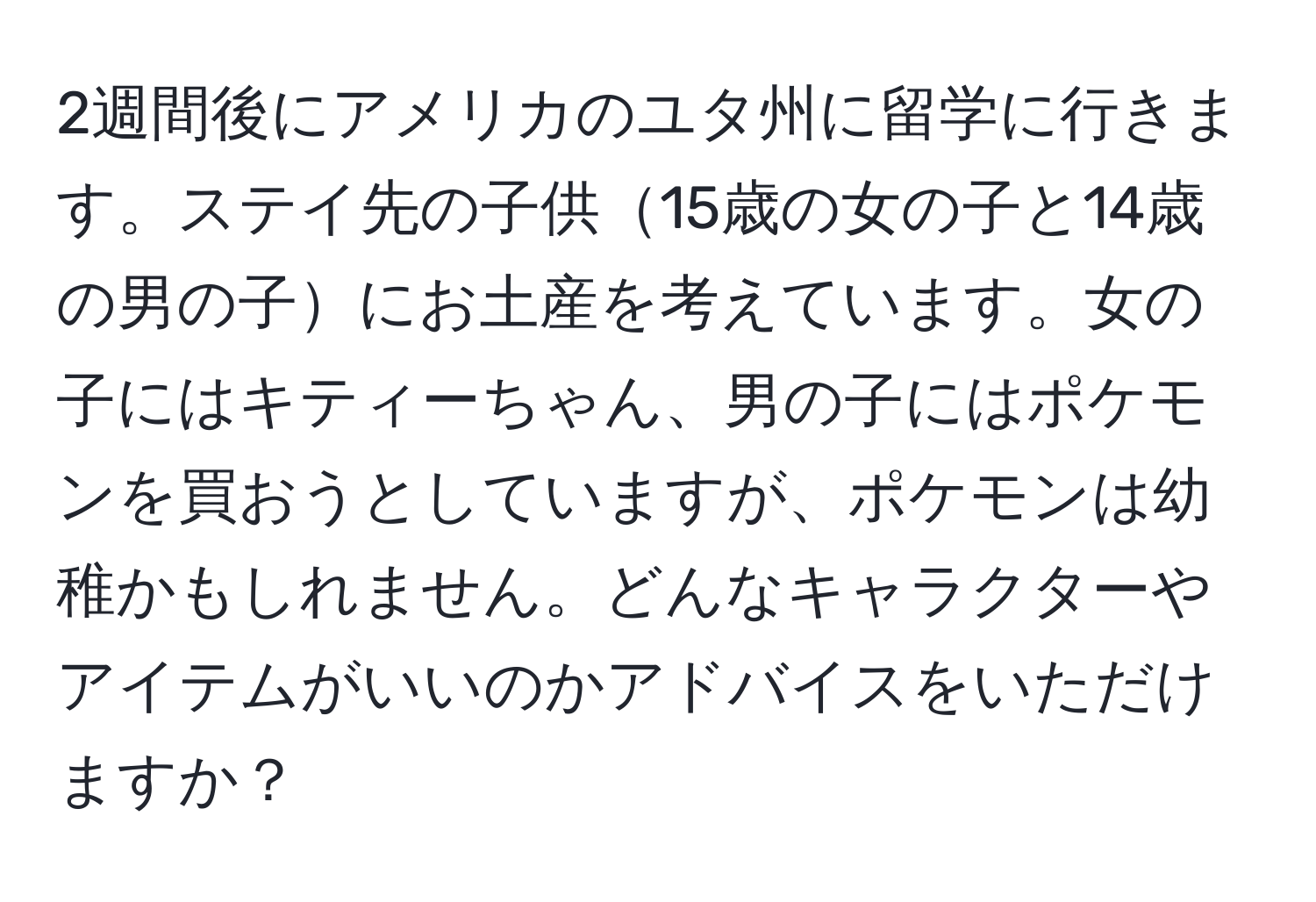 2週間後にアメリカのユタ州に留学に行きます。ステイ先の子供15歳の女の子と14歳の男の子にお土産を考えています。女の子にはキティーちゃん、男の子にはポケモンを買おうとしていますが、ポケモンは幼稚かもしれません。どんなキャラクターやアイテムがいいのかアドバイスをいただけますか？