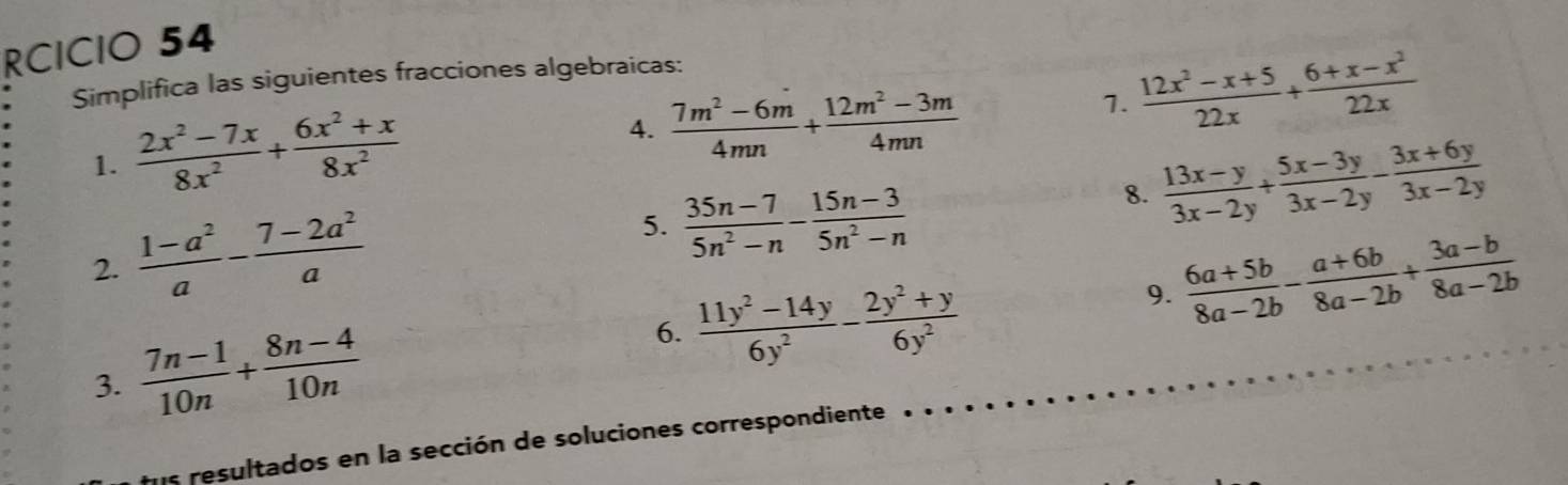 RCICIO 54 
Simplifica las siguientes fracciones algebraicas: 
7.  (12x^2-x+5)/22x + (6+x-x^2)/22x 
1.  (2x^2-7x)/8x^2 + (6x^2+x)/8x^2 
4.  (7m^2-6m)/4mn + (12m^2-3m)/4mn 
8.  (13x-y)/3x-2y + (5x-3y)/3x-2y - (3x+6y)/3x-2y 
2.  (1-a^2)/a - (7-2a^2)/a 
5.  (35n-7)/5n^2-n - (15n-3)/5n^2-n 
9.  (6a+5b)/8a-2b - (a+6b)/8a-2b + (3a-b)/8a-2b 
3.  (7n-1)/10n + (8n-4)/10n 
6.  (11y^2-14y)/6y^2 - (2y^2+y)/6y^2 
tus resultados en la sección de soluciones correspondiente