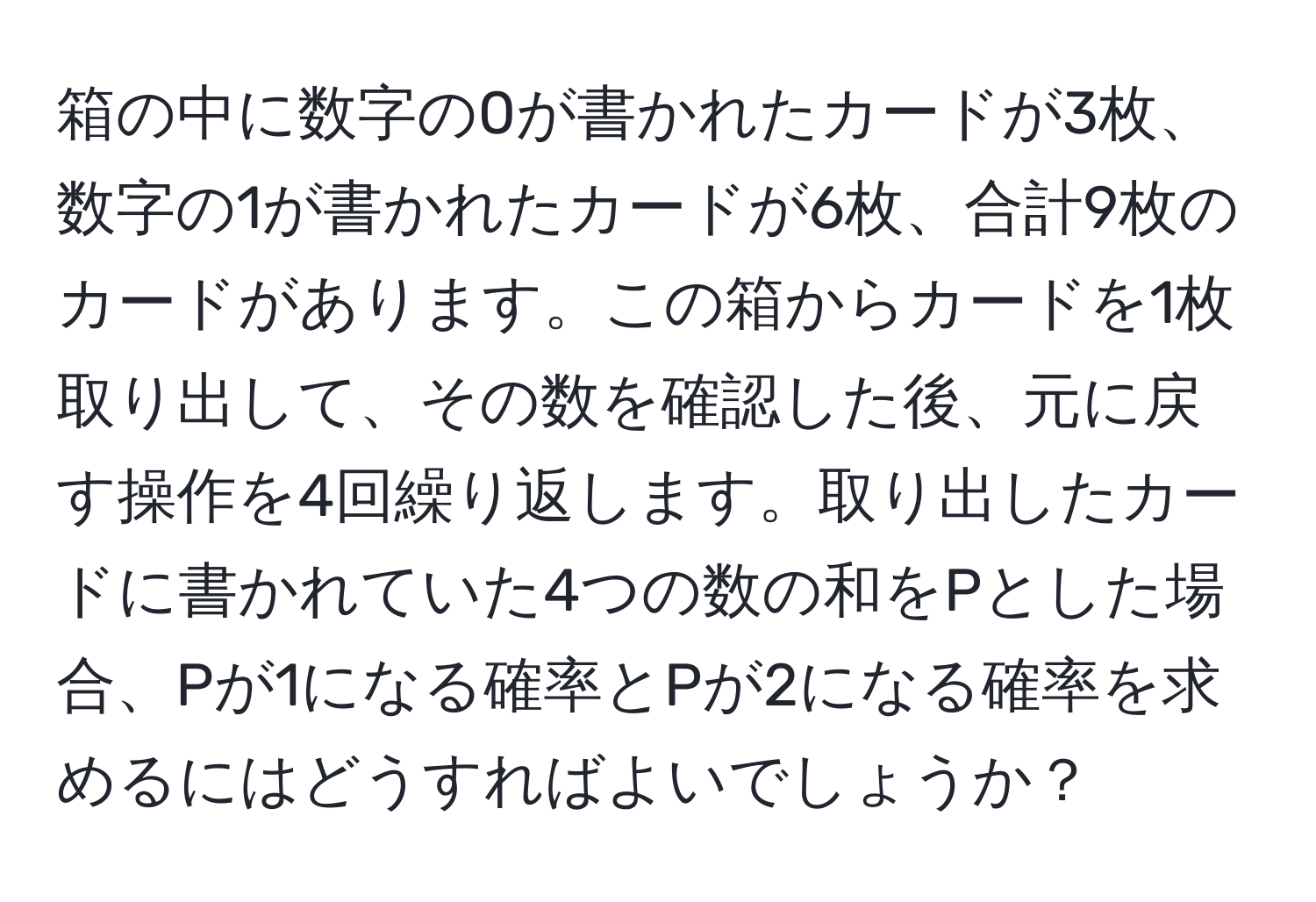 箱の中に数字の0が書かれたカードが3枚、数字の1が書かれたカードが6枚、合計9枚のカードがあります。この箱からカードを1枚取り出して、その数を確認した後、元に戻す操作を4回繰り返します。取り出したカードに書かれていた4つの数の和をPとした場合、Pが1になる確率とPが2になる確率を求めるにはどうすればよいでしょうか？