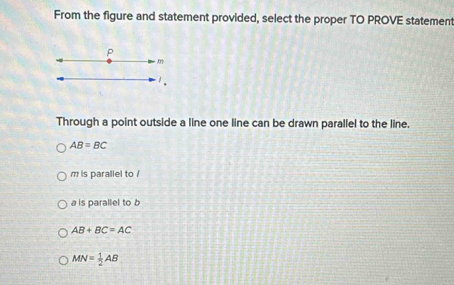 From the figure and statement provided, select the proper TO PROVE statement
P
m
1.
Through a point outside a line one line can be drawn parallel to the line.
AB=BC
m is parallel to /
a is parallel to b
AB+BC=AC
MN= 1/2 AB