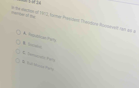 Son 5 of 24
member of the:
In the election of 1912, former President Theodore Roosevelt ran as a
A. Republican Party.
B. Socialist.
C. Democratic Party
D. Bull Moose Party