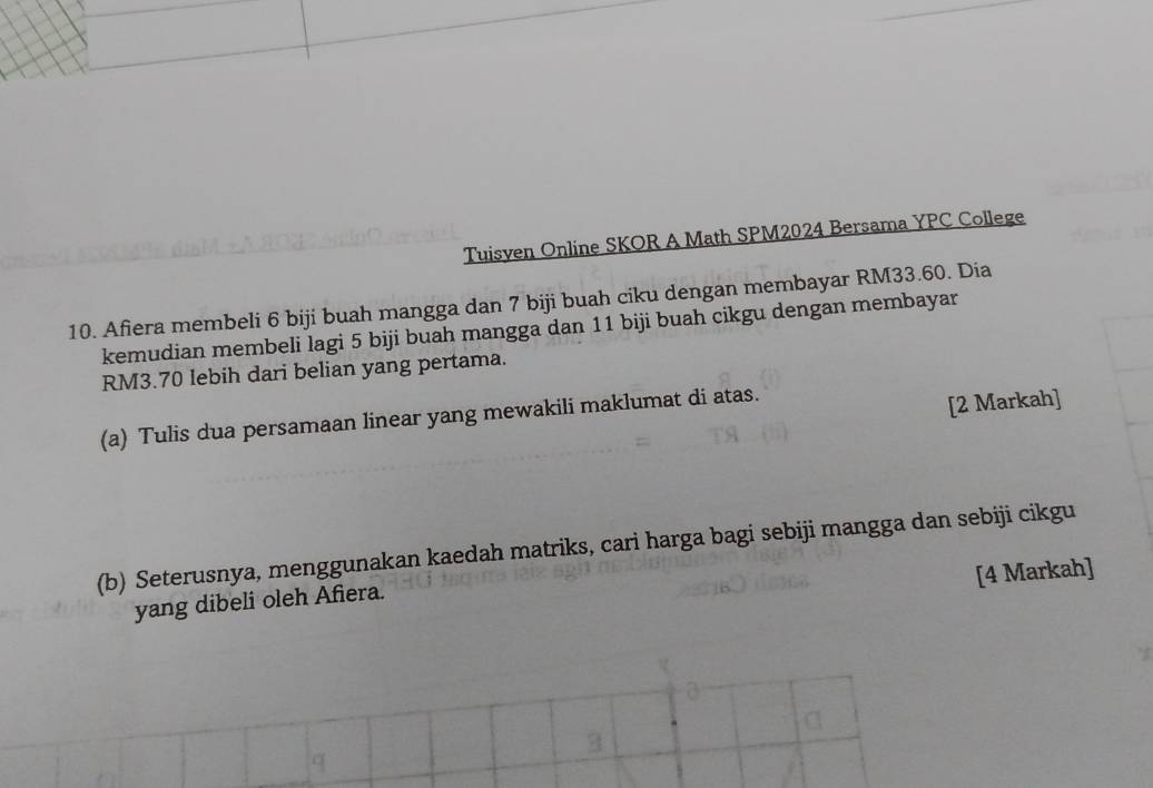 Tuisven Online SKOR A Math SPM2024 Bersama YPC College 
10. Afiera membeli 6 biji buah mangga dan 7 biji buah ciku dengan membayar RM33.60. Dia 
kemudian membeli lagi 5 biji buah mangga dan 11 biji buah cikgu dengan membayar
RM3.70 lebih dari belian yang pertama. 
(a) Tulis dua persamaan linear yang mewakili maklumat di atas. 
[2 Markah] 
(b) Seterusnya, menggunakan kaedah matriks, cari harga bagi sebiji mangga dan sebiji cikgu 
[4 Markah] 
yang dibeli oleh Afiera.