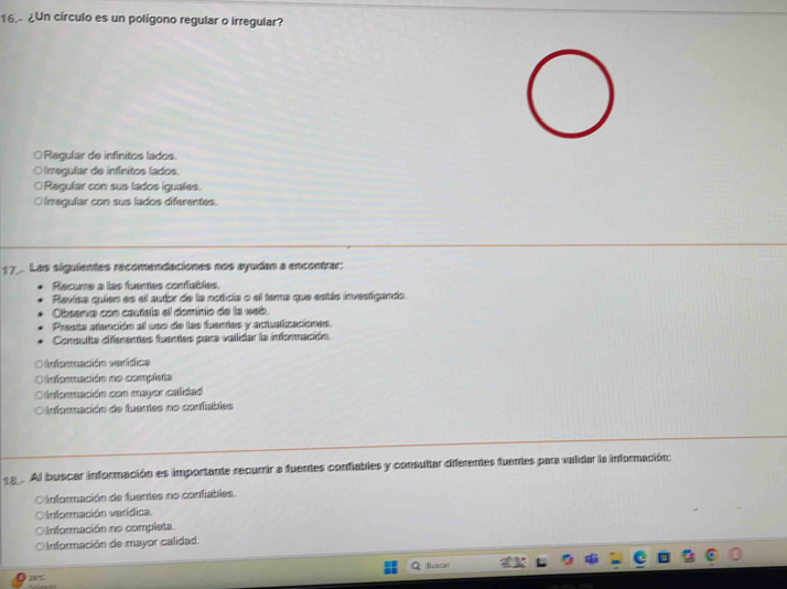 16.- ¿Un círculo es un polígono regular o irregular?
○Regular de infinitos lados.
Iregular de infinitos lados.
Regular con sus lados iguales.
O irregular con sus lados diferentes.
17_. Las siguientes recomendaciones nos ayudan a encontrar:
Recume a las fuentes confables.
Revisa quien es el autor de la noticia o el tema que estás investigando.
Observa con cautsla el dominio de la wab.
Presta atención al uso de las fuentes y actualizaciones.
Consulta differentes fuentes para validar la información.
O nformación verídica
O lnformación no completa
=Onformación con mayor calidad
CO Información de fuentes no confiables
18. Al buscar información es importante recurrir a fuentes confiables y consultar diferentes fuentes para validar la información:
Oinformación de fuentes no confiables.
O Información verídica.
información no completa.
O Información de mayor calidad.
Buscar
28°C