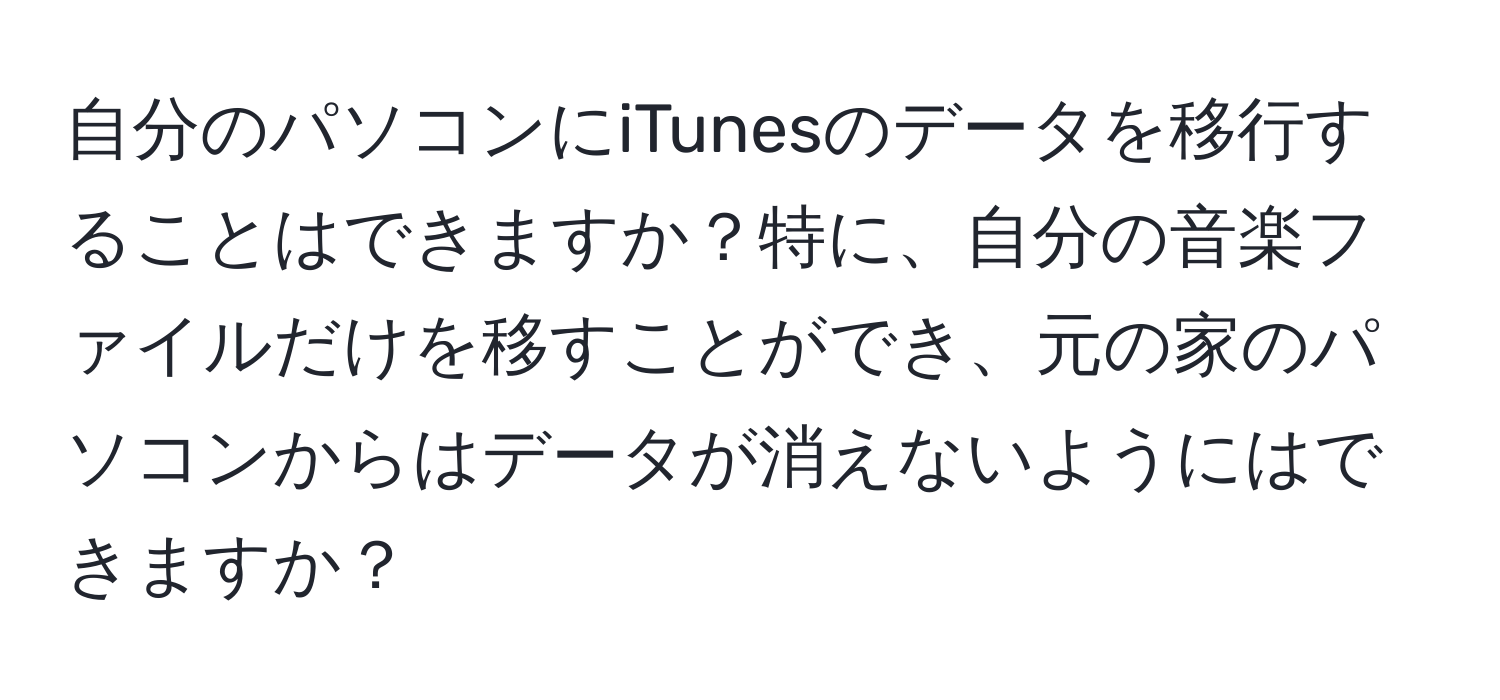 自分のパソコンにiTunesのデータを移行することはできますか？特に、自分の音楽ファイルだけを移すことができ、元の家のパソコンからはデータが消えないようにはできますか？