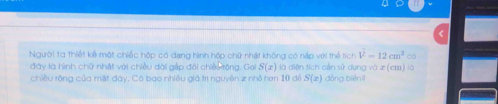 TT 
Người ta thiết kế một chiếc hộp có dạng hình hộp chữ nhật không có nắp với thế tích V=12cm^3 có 
đày là hình chữ nhật với chiều dài gắp đôi chiều rộng. Gọi S(x) là diện tích cần sử dụng và x (cm) là 
chiều rông của mặt đáy. Có bao nhiêu giá trị nguyên x nhỏ hơn 10 để S(x) đồng biến?