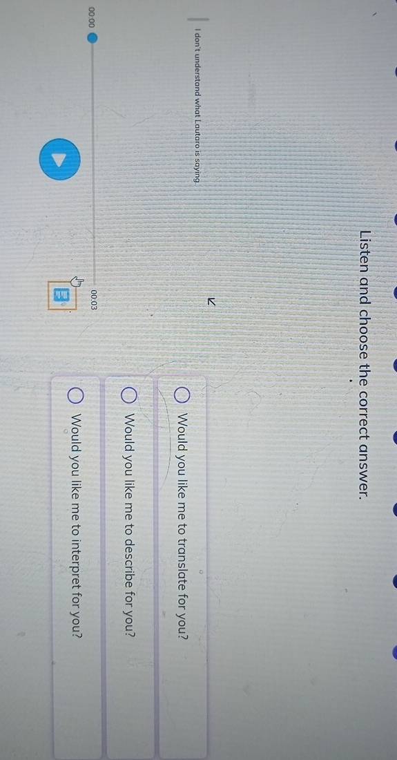 Listen and choose the correct answer. 
I don't understand what Lautaro is saying. 
Would you like me to translate for you? 
Would you like me to describe for you? 
00:00 00.03 
Would you like me to interpret for you?