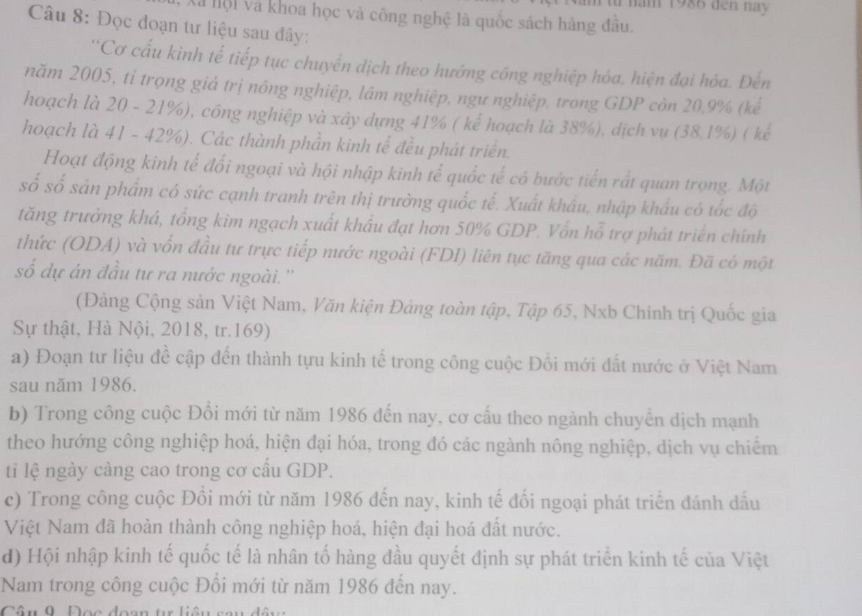 năm 1986 đen này
Xã nội và khoa học và công nghệ là quốc sách hàng đầu.
Câu 8: Đọc đoạn tư liệu sau đây:
'Cơ cấu kinh tế tiếp tục chuyển dịch theo hướng công nghiệp hóa. hiện đại hỏa. Đến
năm 2005, tỉ trọng giả trị nông nghiệp, lâm nghiệp, ngư nghiệp, trong GDP còn 20,9% (kể
hoạch là 20 - 21%), công nghiệp và xây dựng 41% ( kể hoạch là 38%), dịch vụ (38,1%) ( kế
hoạch là 41 - 42%). Các thành phần kinh tế đều phát triển.
Hoạt động kinh tế đổi ngoại và hội nhập kinh tế quốc tế có bước tiến rất quan trọng. Một
số số sản phẩm có sức cạnh tranh trên thị trường quốc tế. Xuất khẩu, nhập khẩu có tốc độ
tăng trưởng khá, tổng kim ngạch xuất khẩu đạt hơn 50% GDP. Vốn hỗ trợ phát triển chính
thức (ODA) và vốn đầu tư trực tiếp nước ngoài (FDI) liên tục tăng qua các năm. Đã có một
số dự án đầu tư ra nước ngoài.''
(Đảng Cộng sản Việt Nam, Văn kiện Đảng toàn tập, Tập 65, Nxb Chính trị Quốc gia
Sự thật, Hà Nội, 2018, tr.169)
a) Đoạn tư liệu đề cập đến thành tựu kinh tế trong công cuộc Đồi mới đất nước ở Việt Nam
sau năm 1986.
b) Trong công cuộc Đồi mới từ năm 1986 đến nay, cơ cấu theo ngành chuyển dịch mạnh
theo hướng công nghiệp hoá, hiện đại hóa, trong đó các ngành nông nghiệp, dịch vụ chiếm
ti lệ ngày càng cao trong cơ cấu GDP.
c) Trong công cuộc Đồi mới từ năm 1986 đến nay, kinh tế đối ngoại phát triển đánh dấu
Việt Nam đã hoàn thành công nghiệp hoá, hiện đại hoá đất nước.
d) Hội nhập kinh tế quốc tế là nhân tố hàng đầu quyết định sự phát triển kinh tế của Việt
Nam trong công cuộc Đổi mới từ năm 1986 đến nay.
Câu 0 Đọc đoan  t