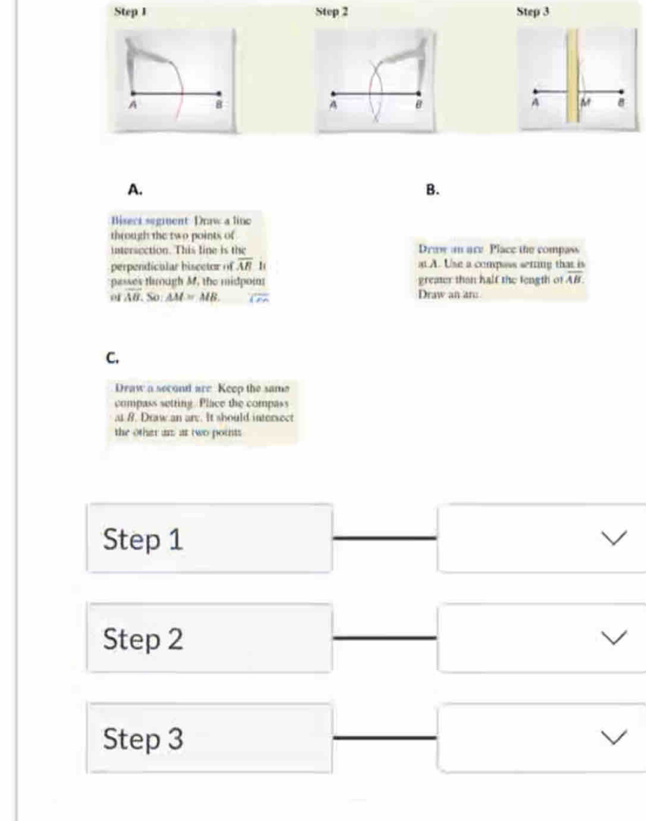 Step 1 Step 2 Step 3 
A 
8 
A 
B 
A. 
B. 
Bisect segment Draw a line 
through the two points of 
intersection. This line is the Draw an are Place the compass 
perpendicular hiscctor of overline AB 1( at A. Use a compass serring that is 
passes tlough M, the midpom greater than half the tength of overline AB.
ofoverline AB.So:△ M=MB. Draw an an: 
C. 
Draw a second are Keep the same 
compass setting. Place the compass 
at B. Draw an are. It should intersect 
the othar an ar two points 
Step 1
Step 2
Step 3