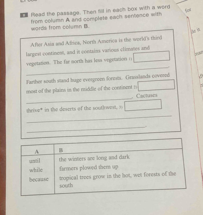 for 
€ Read the passage. Then fill in each box with a word 
from column A and complete each sentence with 
words from column B. 
de it 
After Asia and Africa, North America is the world’s third 
largest continent, and it contains various climates and 
man 
_ 
vegetation. The far north has less vegetation 1) ·s □  
Farther south stand huge evergreen forests. Grasslands covered 
most of the plains in the middle of the continent 2) □ △ a 
_ 
. Cactuses 
thrive* in the deserts of the southwest, 3) □ frac r^((circ)) 
_ 
_.