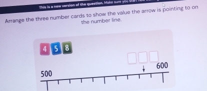 This is a new version of the question. Make sure you st
Arrange the three number cards to show the value the arrow is pointing to on
the number line.
4 5 8
beginarrayr □ □ □  downarrow 600 endarray