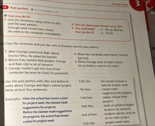 Persosal Trone 3 
24 Past perfect LF ]1: Pu point. y (6) 
Can you do it? 
1. Link the sentences using before or after 2. You can check your amwer on p. 257. 
and the past perfect. 3. You need help? +Do a), then b). 
George came home from school. You can do it? 
He went to his computer immediately. Do b). 
a) Copy the sentences and put the verb in brackets into the past periect. 
1 After George (convince) Rajiv about 4 When Mrs Lambraki came home, George 
Doctor Who, he asked his teacher. (go out), 
2 Before they started their project, George 5 Before George went to Ra(iv's home, 
and Rajiv (do) a lot of research. he (scribble) a note for his mum. 
3 George couldn't get into the school 
computer because he (lose) his password. 
b) Use the past perfect with ofter and before to 12th Oct the school chooses a 
write about George and Rajiv's school project. date for project week 
Write at least five sentences. 71h Now classes make 
suggestions for projects 
Examples: After the school had chosen a date 14th Nov classes choose their 
for project week, the classes made peojects 
suggestions for projects. 16th Nov work on projects begins: 
Before the classes made suggestions students do research 
for projects, the achool had chosen end of Nav students decide what to 
a date for project week. do for their project
15th Dec project week starts