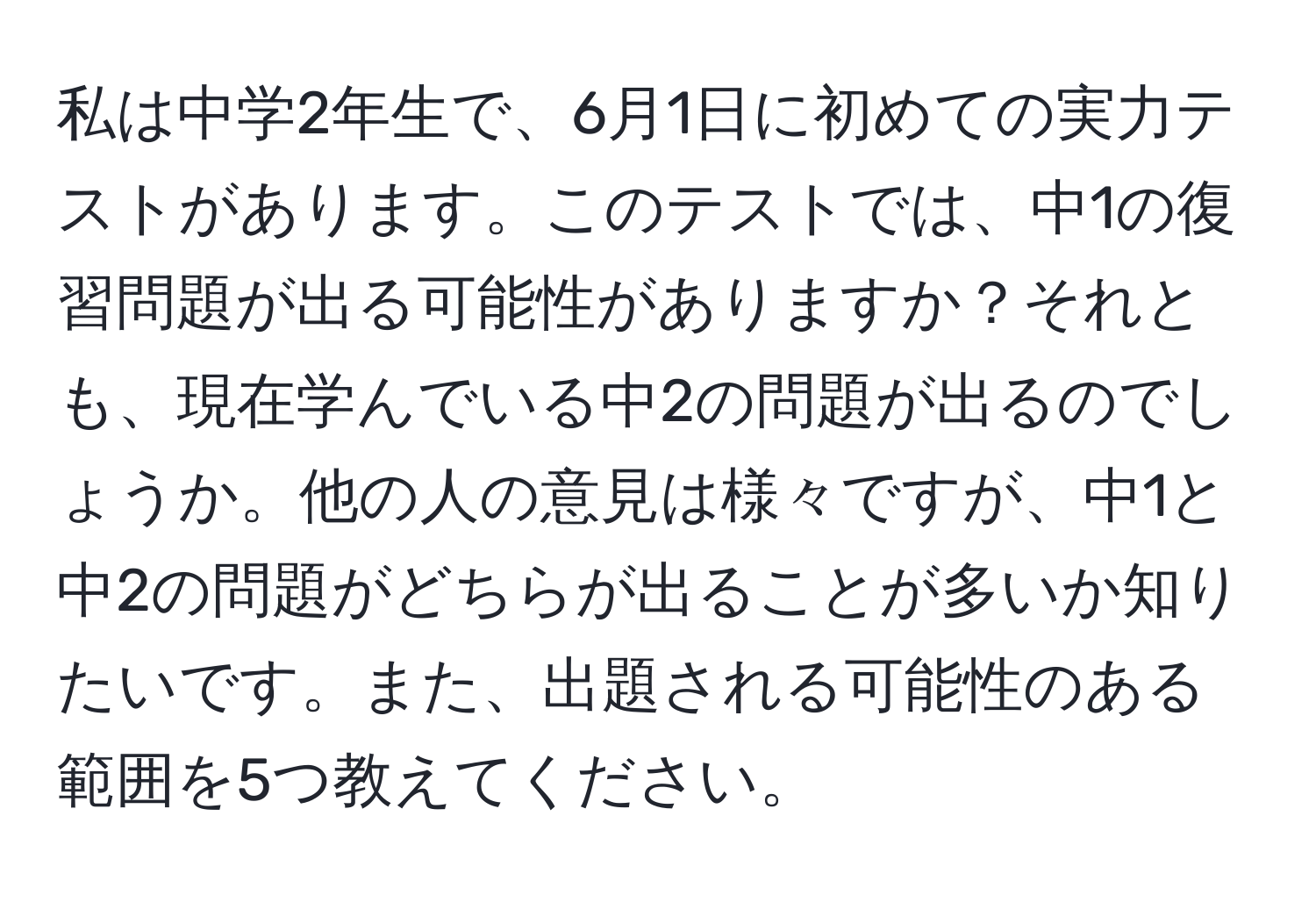 私は中学2年生で、6月1日に初めての実力テストがあります。このテストでは、中1の復習問題が出る可能性がありますか？それとも、現在学んでいる中2の問題が出るのでしょうか。他の人の意見は様々ですが、中1と中2の問題がどちらが出ることが多いか知りたいです。また、出題される可能性のある範囲を5つ教えてください。