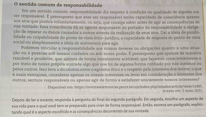 sentido comum de responsabilidade
Em um sentido comum, responsabilidade diz respeito à condição ou qualidade de alguém em
ser responsável. É pressuposto que esse ser responsável tenha capacidade de consciência quanto
aos atos que pratica voluntariamente, ou seja, que consiga saber antes de agir as consequências de
sua vontade. Essa consciência dá ao agente responsável ou portador da responsabilidade a obriga-
ção de reparar os danos causados a outros através da realização de seus atos. Daí a ideia de punibi-
lidade ou culpabilidade do ponto de vista ético-jurídico, a capacidade de resposta do ponto de vista
social ou simplesmente a ideia de autonomia para agir.
Podemos vincular a responsabilidade aos nossos deveres ou obrigações quanto a uma situa-
ção ou a pessoas sob nossos cuidados ou sob nosso poder. É pressuposto que ajamos de maneira
razoável e prudente, que ajamos de forma moralmente aceitável; que façamos conscientemente e
por meio de nossa própria vontade algo que nos foi de alguma forma confiado por nós mesmos ou
pelos outros. Isso leva a dicotomia entre o egoísmo ético e o respeito pelo interesse dos outros: o que
é mais vantajoso, considerar apenas os nossos interesses ou levar em consideração o interesse dos
outros; sermos responsáveis ou apenas agir de forma a satisfazer unicamente nossos interesses?
Disponível em: https://revistaseletronicas.pucrs.br/ojs/index.php/intuitio/article/view/11495.
Acesso em: 5 maio 2021.
Depois de ler o excerto, responda à pergunta do final do segundo parágrafo. Em seguida, escolha um aspecto de
sua vida para o qual você tem se preparado para viver de forma responsável. Então, escreva um parágrafo, explici-
tando qual é o aspecto escolhido e as consequências decorrentes de sua vontade.