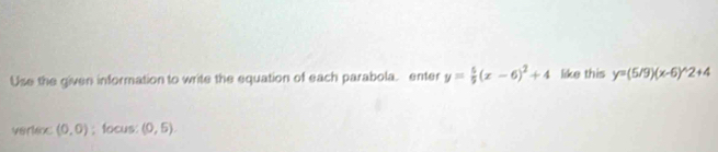 Use the given information to write the equation of each parabola. enter y= 5/9 (x-6)^2+4 like this y=(5/9)(x-6)^wedge 2+4
vertioc (0,0); focus: (0,5).