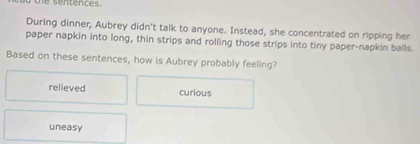 the sentences.
During dinner, Aubrey didn't talk to anyone. Instead, she concentrated on ripping her
paper napkin into long, thin strips and rolling those strips into tiny paper-napkin balls.
Based on these sentences, how is Aubrey probably feeling?
relieved curious
uneasy