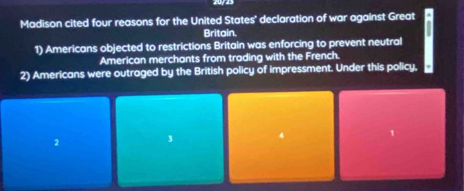 20723
Madison cited four reasons for the United States' declaration of war against Great
Britain.
1) Americans objected to restrictions Britain was enforcing to prevent neutral
American merchants from trading with the French.
2) Americans were outraged by the British policy of impressment. Under this policy,
1
2
3