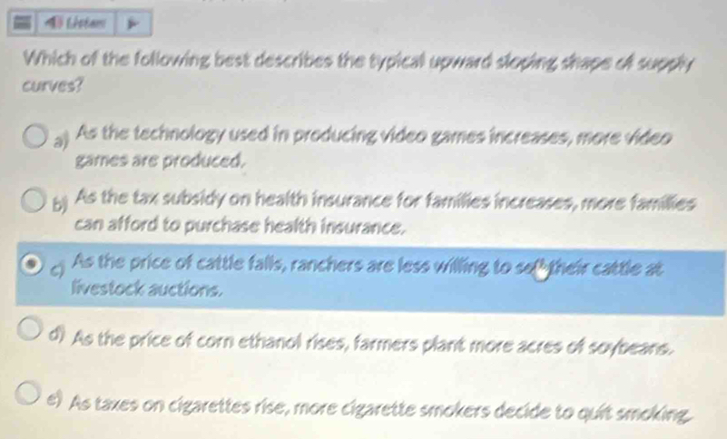 Listam
Which of the following best describes the typical upward sloping shape of supply
curves?
a) As the technology used in producing video games increases, more video
games are produced.
5) As the tax subsidy on health insurance for families increases, more famillies
can afford to purchase health insurance.
As the price of cattle falls, ranchers are less willing to so their cattle at
livestock auctions.
d? As the price of corn ethanol rises, farmers plant more acres of soybeans.
e) As taxes on cigarettes rise, more cigarette smokers decide to quit smoking.