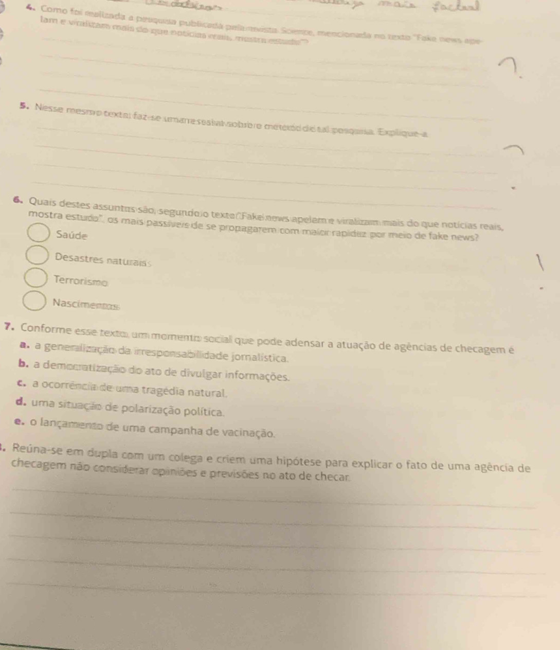 Como foi realizada a pesquea publicada pela meista Scemte, mencionada no texto ''Fake news ape
_
lam e wraltam maís do que notíciaa maís mestra estado
_
_
_
_
_
_
5. Nesse mesrsvo textal faz-se umarre seakat sobrère meteród die tal posqaría. Explique-a
_
_
6. Quais destes assuntes são, segundo io texto Fake news apelem e viralizam mais do que notícias reais,
mostra estudo'', os mais passívere de se propagarem com maícic rapídez por meio de fake news?
Saúde
Desastres naturaiss
Terrorismo
Nascimentos
7 Conforme esse texto, um momento sociali que pode adensar a atuação de agências de checagem é
as a generalização da irresponsabilidade jornalística.
b. a democratização do ato de divulgar informações.
C a ocorrência de uma tragédia natural.
do uma situação de polarização política.
e o lançamento de uma campanha de vacinação.
3. Reúna-se em dupla com um colega e criem uma hipótese para explicar o fato de uma agência de
checagem não considerar opiniões e previsões no ato de checar.
_
_
_
_
_