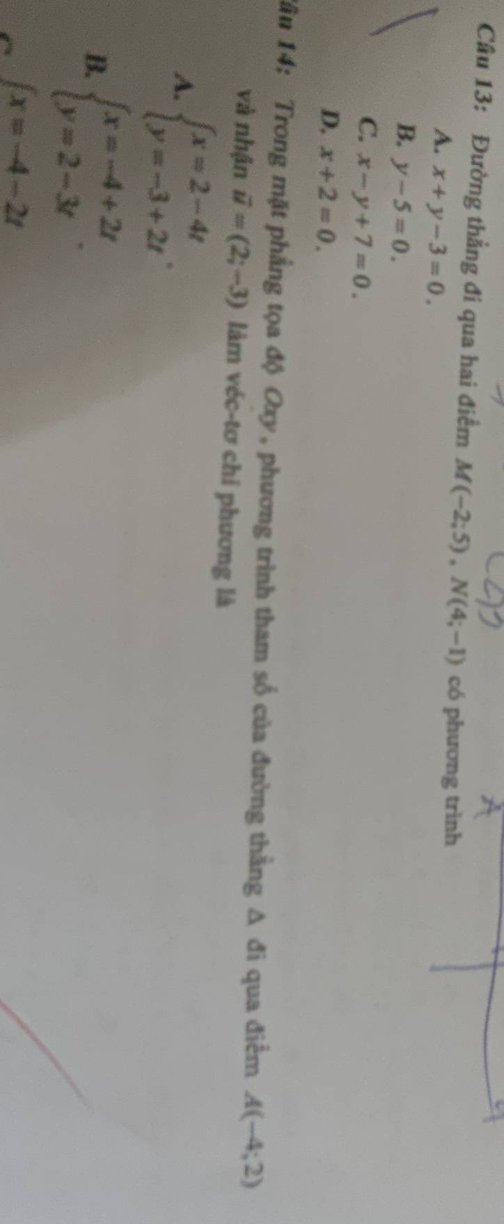 Đường thẳng đi qua hai điểm M(-2;5), N(4;-1) có phương trình
A. x+y-3=0.
B. y-5=0.
C. x-y+7=0.
D. x+2=0. 
Tâu 14: Trong mặt phẳng tọa độ Oxy , phương trình tham số của đường thằng Δ đi qua điểm A(-4;2)
và nhận vector u=(2;-3) làm véc-tơ chi phương là
A. beginarrayl x=2-4t y=-3+2tendarray..
B. beginarrayl x=-4+2t y=2-3tendarray..
∈t x=-4-2t