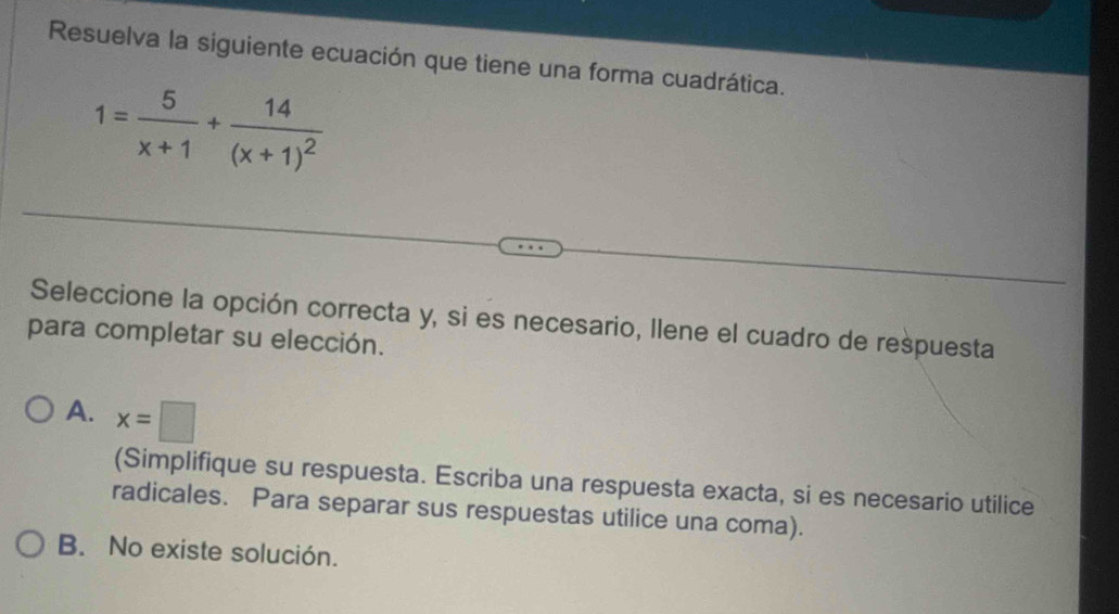 Resuelva la siguiente ecuación que tiene una forma cuadrática.
1= 5/x+1 +frac 14(x+1)^2
Seleccione la opción correcta y, si es necesario, llene el cuadro de respuesta
para completar su elección.
A. x=□
(Simplifique su respuesta. Escriba una respuesta exacta, si es necesario utilice
radicales. Para separar sus respuestas utilice una coma).
B. No existe solución.