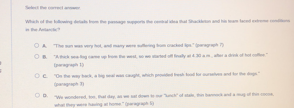 Select the correct answer.
Which of the following details from the passage supports the central idea that Shackleton and his team faced extreme conditions
in the Antarctic?
A. "The sun was very hot, and many were suffering from cracked lips." (paragraph 7)
B. "A thick sea-fog came up from the west, so we started off finally at 4.30 a.m., after a drink of hot coffee."
(paragraph 1)
C. "On the way back, a big seal was caught, which provided fresh food for ourselves and for the dogs."
(paragraph 3)
D. "We wondered, too, that day, as we sat down to our "lunch" of stale, thin bannock and a mug of thin cocoa,
what they were having at home." (paragraph 5)