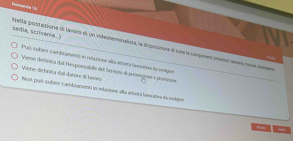 Domanda 16
sedia, scrivania...)
Nella postazione di lavoro di un videoterminalista, la disposizione di tutte le componenti (monitor, tastiera, mouse, stampante
PUUsCI
Può subire cambiamenti in relazione alla attività lavorativa da svolgere
Viene definita dal Responsabile del Servizio di prevenzione e protezione
Viene definita dal datore di lavoro
Non può subire cambiamenti in relazione alla attività lavorativa da svolgere
PULISCI AVANTI