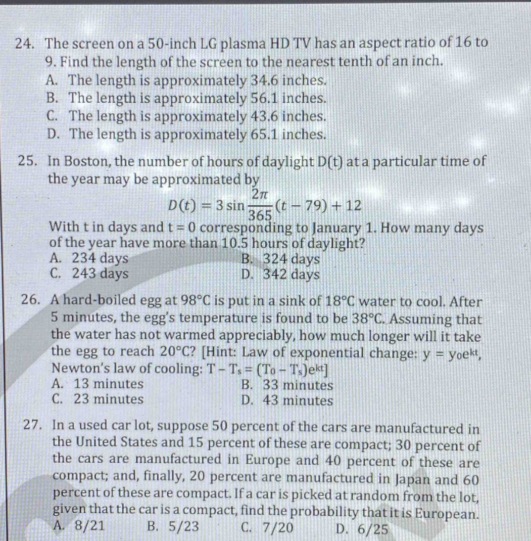 The screen on a 50-inch LG plasma HD TV has an aspect ratio of 16 to
9. Find the length of the screen to the nearest tenth of an inch.
A. The length is approximately 34.6 inches.
B. The length is approximately 56.1 inches.
C. The length is approximately 43.6 inches.
D. The length is approximately 65.1 inches.
25. In Boston, the number of hours of daylight D(t) at a particular time of
the year may be approximated by
D(t)=3sin  2π /365 (t-79)+12
With t in days and t=0 corresponding to January 1. How many days
of the year have more than 10.5 hours of daylight?
A. 234 days B. 324 days
C. 243 days D. 342 days
26. A hard-boiled egg at 98°C is put in a sink of 18°C water to cool. After
5 minutes, the egg's temperature is found to be 38°C. Assuming that
the water has not warmed appreciably, how much longer will it take
the egg to reach 20°C ? [Hint: Law of exponential change: y=y_0e^(kt), 
Newton's law of cooling: T-T_s=(T_0-T_s)e^(kt)]
A. 13 minutes B. 33 minutes
C. 23 minutes D. 43 minutes
27. In a used car lot, suppose 50 percent of the cars are manufactured in
the United States and 15 percent of these are compact; 30 percent of
the cars are manufactured in Europe and 40 percent of these are
compact; and, finally, 20 percent are manufactured in Japan and 60
percent of these are compact. If a car is picked at random from the lot,
given that the car is a compact, find the probability that it is European.
A. 8/21 B. 5/23 C. 7/20 D. 6/25