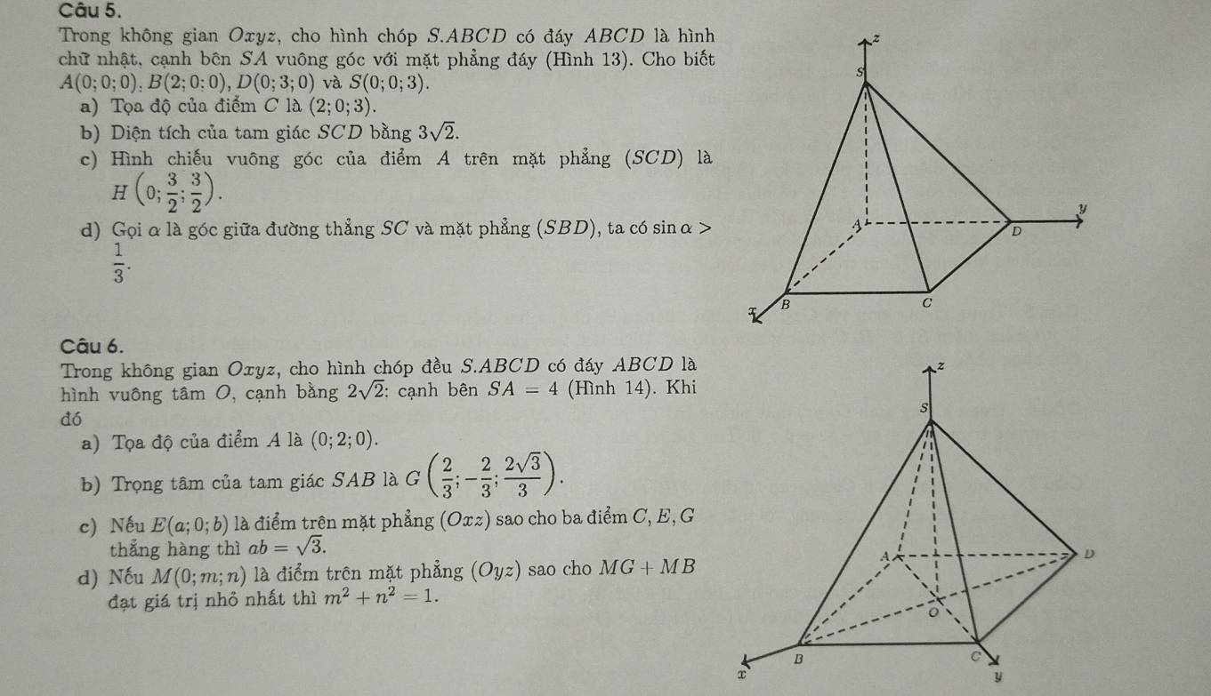 Trong không gian Oxyz, cho hình chóp S. ABCD có đáy ABCD là hình 
chữ nhật, cạnh bên SA vuông góc với mặt phẳng đáy (Hình 13). Cho biết
A(0;0;0), B(2;0;0), D(0;3;0) và S(0;0;3). 
a) Tọa độ của điểm C là (2;0;3). 
b) Diện tích của tam giác SCD bằng 3sqrt(2). 
c) Hình chiếu vuông góc của điểm A trên mặt phẳng (SCD) là
H(0; 3/2 ; 3/2 ). 
d) Gọi α là góc giữa đường thẳng SC và mặt phẳng (SBD), ta có sinα>
 1/3 . 
Câu 6. 
Trong không gian Oxyz, cho hình chóp đều S. ABCD có đáy ABCD là 
hình vuông tâm 0, cạnh bằng 2sqrt(2) : cạnh bên SA=4 (Hình 14). Khi 
dó 
a) Tọa độ của điểm A là (0;2;0). 
b) Trọng tâm của tam giác SAB là G( 2/3 ;- 2/3 ; 2sqrt(3)/3 ). 
c) Nếu E(a;0;b) là điểm trên mặt phẳng ( ( Oxz) sao cho ba điểm C, E, G 
thắng hàng thì ab=sqrt(3). 
d) Nếu M(0;m;n) là điểm trên mặt phẳng (Oyz) sao cho MG+MB
đạt giá trị nhỏ nhất thì m^2+n^2=1. 
y