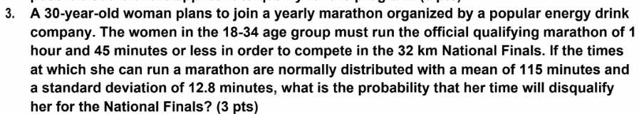 A 30-year-old woman plans to join a yearly marathon organized by a popular energy drink 
company. The women in the 18-34 age group must run the official qualifying marathon of 1
hour and 45 minutes or less in order to compete in the 32 km National Finals. If the times 
at which she can run a marathon are normally distributed with a mean of 115 minutes and 
a standard deviation of 12.8 minutes, what is the probability that her time will disqualify 
her for the National Finals? (3 pts)