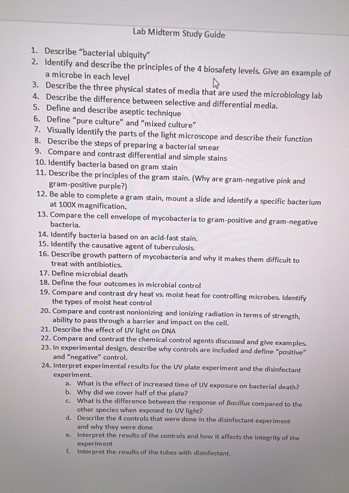 Lab Midterm Study Guide
1. Describe “bacterial ubiquity”
2. Identify and describe the principles of the 4 biosafety levels. Give an example of
a microbe in each level
3. Describe the three physical states of media that are used the microbiology lab
4. Describe the difference between selective and differential media.
5. Define and describe aseptic technique
6. Define “pure culture” and “mixed culture”
7. Visually identify the parts of the light microscope and describe their function
8. Describe the steps of preparing a bacterial smear
9. Compare and contrast differential and simple stains
10. Identify bacteria based on gram stain
11. Describe the principles of the gram stain. (Why are gram-negative pink and
gram-positive purple?)
12. Be able to complete a gram stain, mount a slide and identify a specific bacterium
at 100X magnification.
13. Compare the cell envelope of mycobacteria to gram-positive and gram-negative
bacteria.
14. Identify bacteria based on an acid-fast stain.
15. Identify the causative agent of tuberculosis.
16. Describe growth pattern of mycobacteria and why it makes them difficult to
treat with antibiotics.
17. Define microbial death
18. Define the four outcomes in microbial control
19. Compare and contrast dry heat vs. moist heat for controlling microbes. Identify
the types of moist heat control
20. Compare and contrast nonionizing and ionizing radiation in terms of strength,
ability to pass through a barrier and impact on the cell.
21. Describe the effect of UV light on DNA
22. Compare and contrast the chemical control agents discussed and give examples.
23. In experimental design, describe why controls are included and define “positive”
and “negative” control.
24. Interpret experimental results for the UV plate experiment and the disinfectant
experiment.
a. What is the effect of increased time of UV exposure on bacterial death?
b. Why did we cover half of the plate?
c. What is the difference between the response of Bacillus compared to the
other species when exposed to UV light?
d. Describe the 4 controls that were done in the disinfectant experiment
and why they were done
e. Interpret the results of the controls and how it affects the integrity of the
experiment
f. Interpret the results of the tubes with disinfectant.