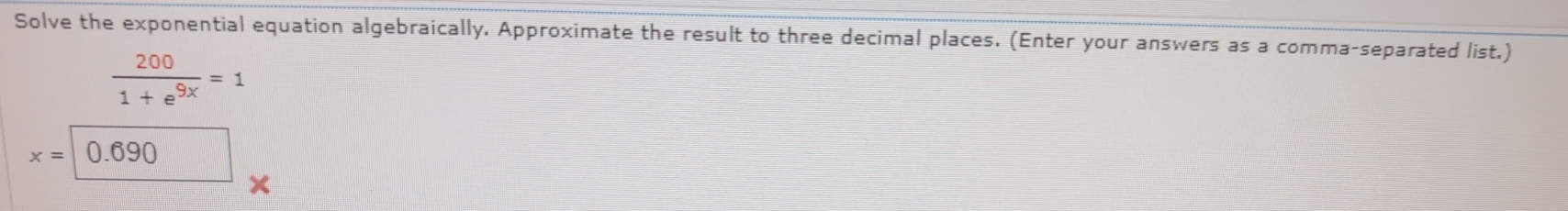 Solve the exponential equation algebraically, Approximate the result to three decimal places. (Enter your answers as a comma-separated list.)
 200/1+e^(9x) =1
x=0.690