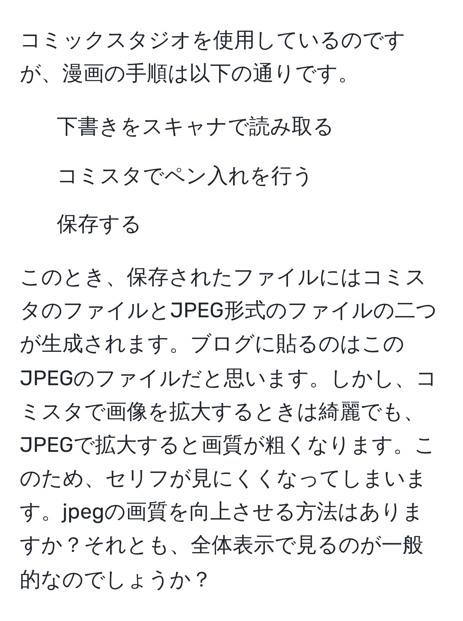 コミックスタジオを使用しているのですが、漫画の手順は以下の通りです。  
1. 下書きをスキャナで読み取る  
2. コミスタでペン入れを行う  
3. 保存する  

このとき、保存されたファイルにはコミスタのファイルとJPEG形式のファイルの二つが生成されます。ブログに貼るのはこのJPEGのファイルだと思います。しかし、コミスタで画像を拡大するときは綺麗でも、JPEGで拡大すると画質が粗くなります。このため、セリフが見にくくなってしまいます。jpegの画質を向上させる方法はありますか？それとも、全体表示で見るのが一般的なのでしょうか？