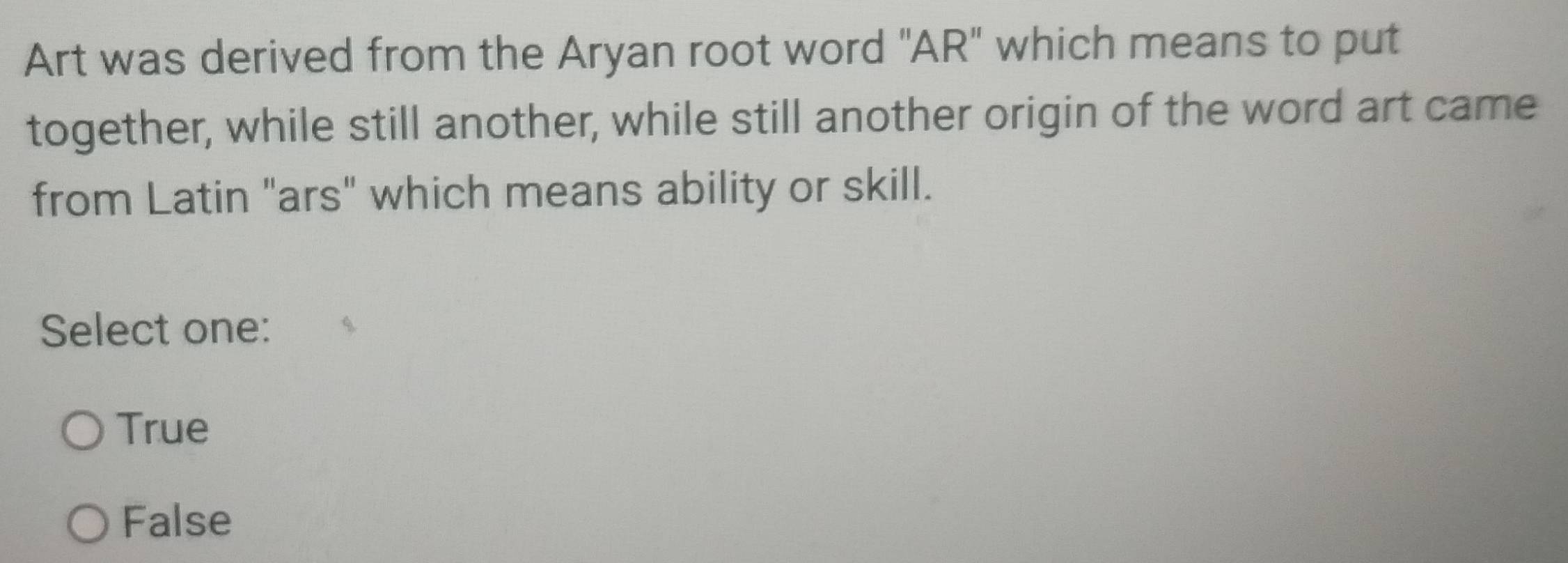 Art was derived from the Aryan root word "AR" which means to put
together, while still another, while still another origin of the word art came
from Latin "ars" which means ability or skill.
Select one:
True
False