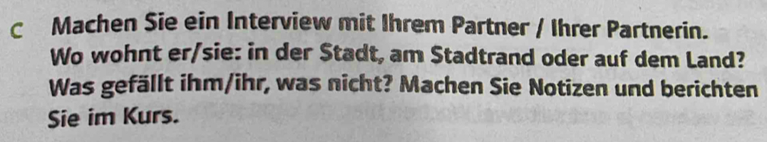 Machen Sie ein Interview mit Ihrem Partner / Ihrer Partnerin. 
Wo wohnt er/sie: in der Stadt, am Stadtrand oder auf dem Land? 
Was gefällt ihm/ihr, was nicht? Machen Sie Notizen und berichten 
Sie im Kurs.