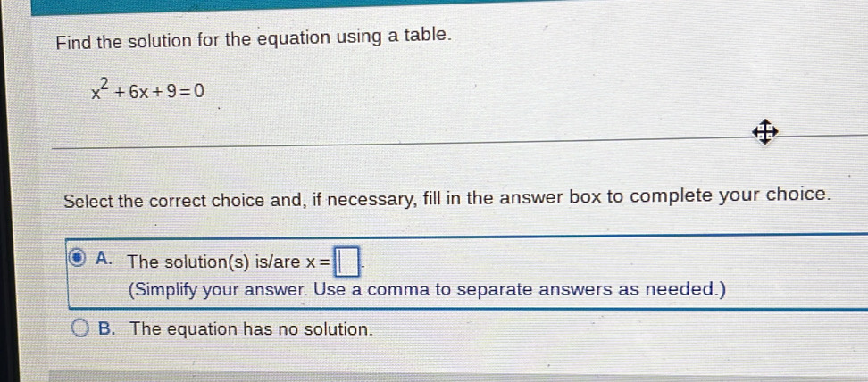 Find the solution for the equation using a table.
x^2+6x+9=0
Select the correct choice and, if necessary, fill in the answer box to complete your choice.
A. The solution(s) is/are x=□. 
(Simplify your answer. Use a comma to separate answers as needed.)
B. The equation has no solution.