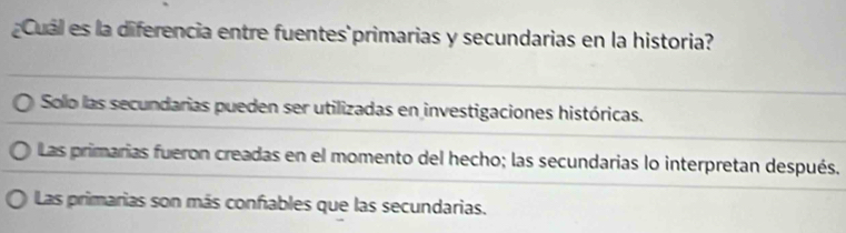 ¿Cuál es la diferencia entre fuentes primarias y secundarias en la historia?
Solo las secundarias pueden ser utilizadas en investigaciones históricas.
Las primarias fueron creadas en el momento del hecho; las secundarias lo interpretan después.
Las primarias son más confables que las secundarias.