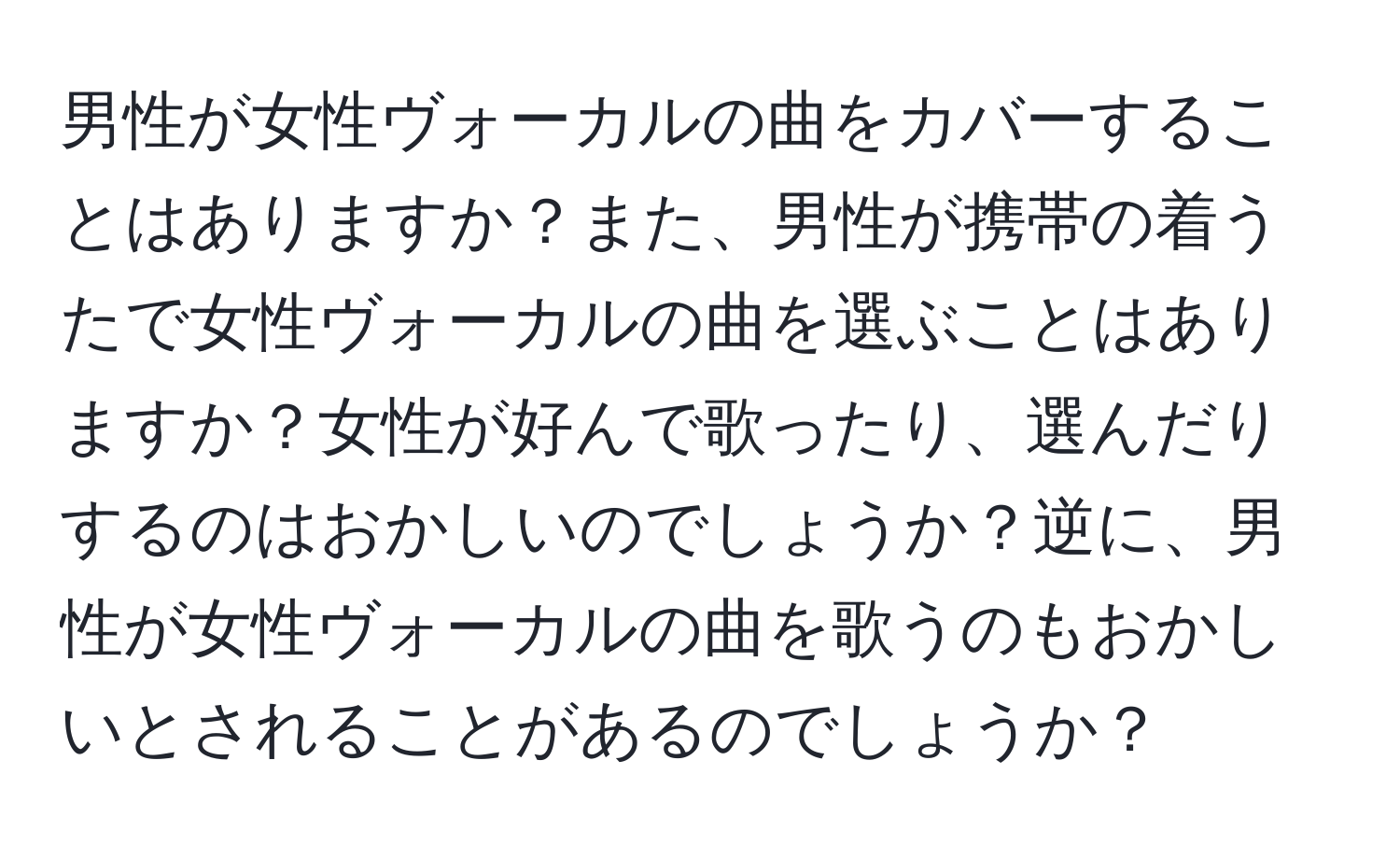 男性が女性ヴォーカルの曲をカバーすることはありますか？また、男性が携帯の着うたで女性ヴォーカルの曲を選ぶことはありますか？女性が好んで歌ったり、選んだりするのはおかしいのでしょうか？逆に、男性が女性ヴォーカルの曲を歌うのもおかしいとされることがあるのでしょうか？